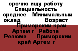 срочно ищу работу › Специальность ­ среднее › Минимальный оклад ­ 15 000 › Возраст ­ 23 - Приморский край, Артем г. Работа » Резюме   . Приморский край,Артем г.